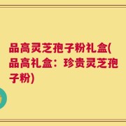 品高灵芝孢子粉礼盒(品高礼盒：珍贵灵芝孢子粉)