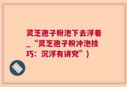 灵芝孢子粉泡下去浮着_“灵芝孢子粉冲泡技巧：沉浮有讲究”)