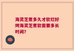 海灵芝煮多久才软烂好烤海灵芝煮软需要多长时间？