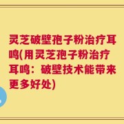 灵芝破壁孢子粉治疗耳鸣(用灵芝孢子粉治疗耳鸣：破壁技术能带来更多好处)