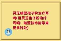 灵芝破壁孢子粉治疗耳鸣(用灵芝孢子粉治疗耳鸣：破壁技术能带来更多好处)