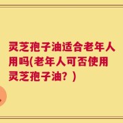 灵芝孢子油适合老年人用吗(老年人可否使用灵芝孢子油？)