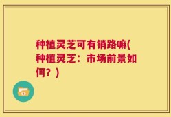 种植灵芝可有销路嘛(种植灵芝：市场前景如何？)