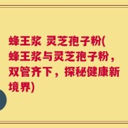 蜂王浆 灵芝孢子粉(蜂王浆与灵芝孢子粉，双管齐下，探秘健康新境界)