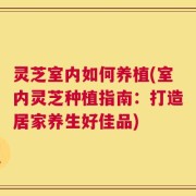 灵芝室内如何养植(室内灵芝种植指南：打造居家养生好佳品)