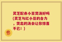 灵芝配赤小豆煲汤好吗(灵芝与红小豆的合力，煲出的汤会让你惊喜不已！)