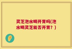 灵芝泡水喝开胃吗(泡水喝灵芝能否开胃？)