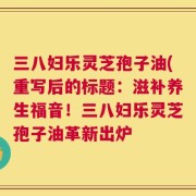 三八妇乐灵芝孢子油(重写后的标题：滋补养生福音！三八妇乐灵芝孢子油革新出炉