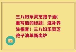 三八妇乐灵芝孢子油(重写后的标题：滋补养生福音！三八妇乐灵芝孢子油革新出炉