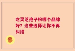 吃灵芝孢子粉哪个品牌好？这些选择让你不再纠结