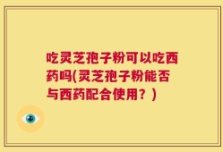 吃灵芝孢子粉可以吃西药吗(灵芝孢子粉能否与西药配合使用？)