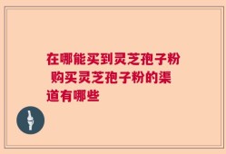 在哪能买到灵芝孢子粉 购买灵芝孢子粉的渠道有哪些