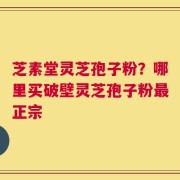 芝素堂灵芝孢子粉？哪里买破壁灵芝孢子粉最正宗
