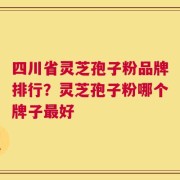 四川省灵芝孢子粉品牌排行？灵芝孢子粉哪个牌子最好