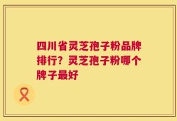 四川省灵芝孢子粉品牌排行？灵芝孢子粉哪个牌子最好