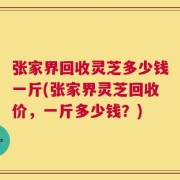 张家界回收灵芝多少钱一斤(张家界灵芝回收价，一斤多少钱？)