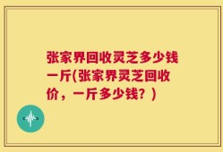张家界回收灵芝多少钱一斤(张家界灵芝回收价，一斤多少钱？)