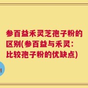 参百益禾灵芝孢子粉的区别(参百益与禾灵：比较孢子粉的优缺点)