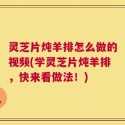 灵芝片炖羊排怎么做的视频(学灵芝片炖羊排，快来看做法！)