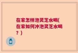 在家怎样泡灵芝水喝(在家如何冲泡灵芝水喝？)