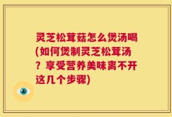 灵芝松茸菇怎么煲汤喝(如何煲制灵芝松茸汤？享受营养美味离不开这几个步骤)