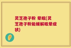 灵芝孢子粉 晕眩(灵芝孢子粉能缓解眩晕症状)