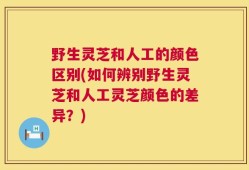 野生灵芝和人工的颜色区别(如何辨别野生灵芝和人工灵芝颜色的差异？)