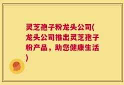 灵芝孢子粉龙头公司(龙头公司推出灵芝孢子粉产品，助您健康生活)