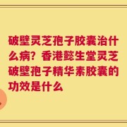 破壁灵芝孢子胶囊治什么病？香港懿生堂灵芝破壁孢子精华素胶囊的功效是什么