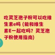 吃灵芝孢子粉可以吃维生素e吗 (能和维生素E一起吃吗？灵芝孢子粉使用指南)