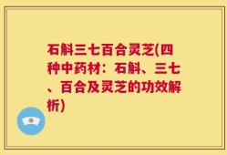 石斛三七百合灵芝(四种中药材：石斛、三七、百合及灵芝的功效解析)