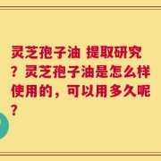 灵芝孢子油 提取研究？灵芝孢子油是怎么样使用的，可以用多久呢？