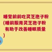 睡觉前前吃灵芝孢子粉(睡前服用灵芝孢子粉 有助于改善睡眠质量)