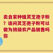 卖自家种植灵芝孢子粉？请问灵芝孢子粉可以做为初级农产品销售吗你