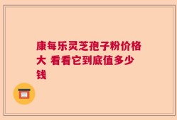 康每乐灵芝孢子粉价格大 看看它到底值多少钱