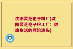 沈阳灵芝孢子粉厂(沈阳灵芝孢子粉工厂：健康生活的原始源头)