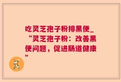 吃灵芝孢子粉排黑便_“灵芝孢子粉：改善黑便问题，促进肠道健康”
