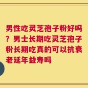 男性吃灵芝孢子粉好吗？男士长期吃灵芝孢子粉长期吃真的可以抗衰老延年益寿吗
