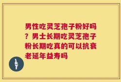 男性吃灵芝孢子粉好吗？男士长期吃灵芝孢子粉长期吃真的可以抗衰老延年益寿吗