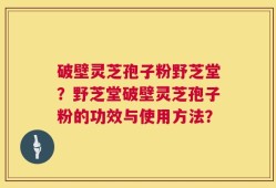 破壁灵芝孢子粉野芝堂？野芝堂破壁灵芝孢子粉的功效与使用方法？