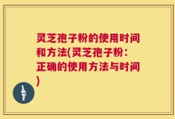 灵芝孢子粉的使用时间和方法(灵芝孢子粉：正确的使用方法与时间)