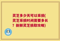 灵芝多少天可以采摘(灵芝采摘时间需要多长？新鲜灵芝摘取攻略)