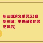 新三国演义采灵芝(崭新三国：举世闻名的灵芝背后)
