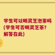 学生可以喝灵芝泡茶吗(学生可否喝灵芝茶？解答在此)