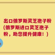 出口俄罗斯灵芝孢子粉(俄罗斯进口灵芝孢子粉，助您提升健康！)