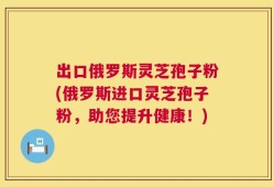 出口俄罗斯灵芝孢子粉(俄罗斯进口灵芝孢子粉，助您提升健康！)