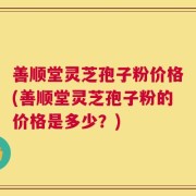 善顺堂灵芝孢子粉价格(善顺堂灵芝孢子粉的价格是多少？)
