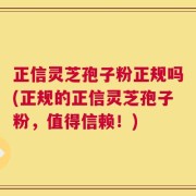正信灵芝孢子粉正规吗(正规的正信灵芝孢子粉，值得信赖！)