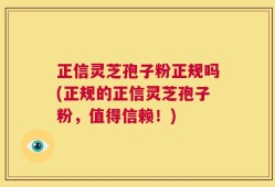 正信灵芝孢子粉正规吗(正规的正信灵芝孢子粉，值得信赖！)