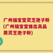 广州福宝堂灵芝孢子粉(广州福宝堂推出高品质灵芝孢子粉)